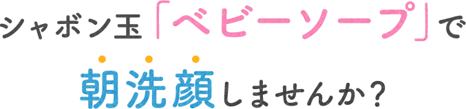 シャボン玉「ベビーソープ」で朝洗顔しませんか？