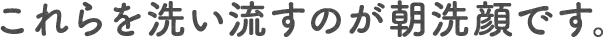 これらを洗い流すのが朝洗顔です。