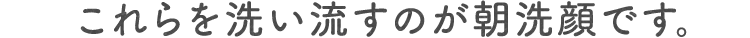 SP版これらを洗い流すのが朝洗顔です。