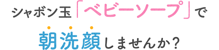 SP版シャボン玉「ベビーソープ」で朝洗顔しませんか？