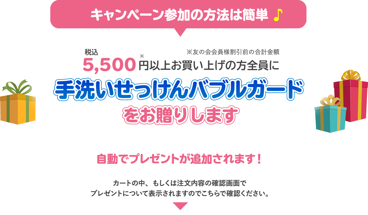 キャンペーン参加の方法は簡単 税込み5,500円以上お買い上げの方全員に手洗いせっけんバブルガードをお贈りします自動でプレゼントが追加されます！カートの中、もしくは注文内容の確認画面でプレゼントについて表示されますのでこちらで確認ください。