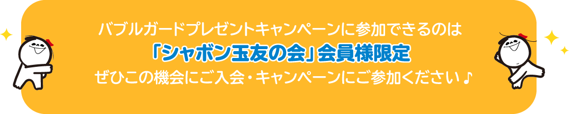 バブルガードプレゼントキャンペーンに参加できるのは「シャボン玉友の会」会員様限定 ぜひこの機会にご入会・キャンペーンにご参加ください 