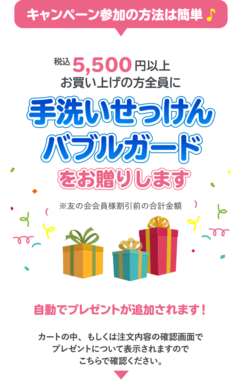 キャンペーン参加の方法は簡単 税込み5,500円以上お買い上げの方全員に手洗いせっけんバブルガードをお贈りします自動でプレゼントが追加されます！カートの中、もしくは注文内容の確認画面でプレゼントについて表示されますのでこちらで確認ください。