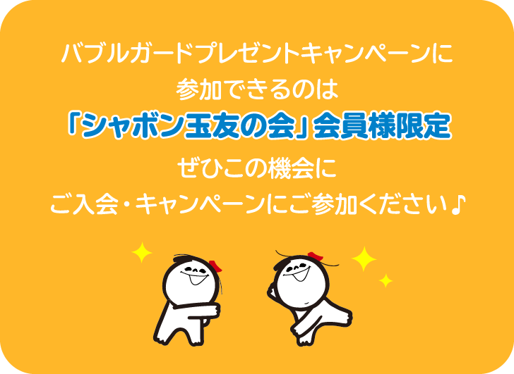 バブルガードプレゼントキャンペーンに参加できるのは「シャボン玉友の会」会員様限定 ぜひこの機会にご入会・キャンペーンにご参加ください 