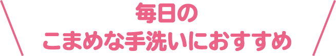 毎日のこまめな手洗いにおすすめ