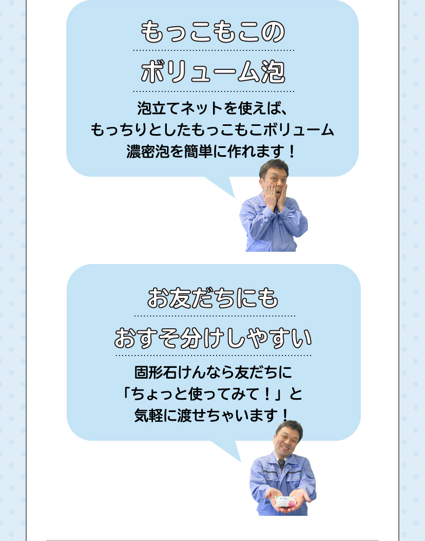 「もっこもこのボリューム泡。泡立てネットを使えば、もっちりとしたもっこもこのボリューム濃密泡を簡単に作れます！」「お友だちにもおすそ分けしやすい。固形石けんなら友だちに ちょっと使ってみて！ と気軽に渡せちゃいます！」