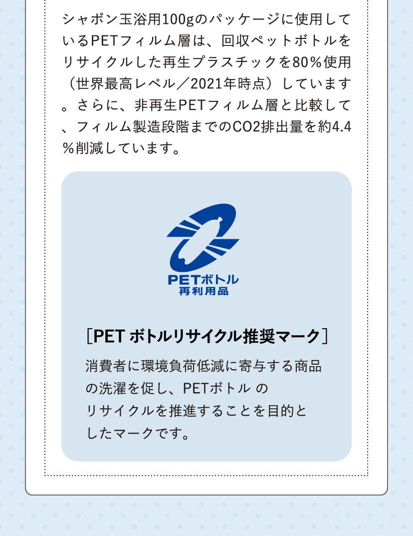 シャボン玉浴用100gのパッケージに使用しているPETフィルム層は、回収ペットボトルをリサイクルした再生プラスチックを80%使用(正解最高レベル/2021年時点)しています。さらに、非再生PETフォルム層と比較して、フィルム製造段階までのCO2排出量を約4.4%削減しています。