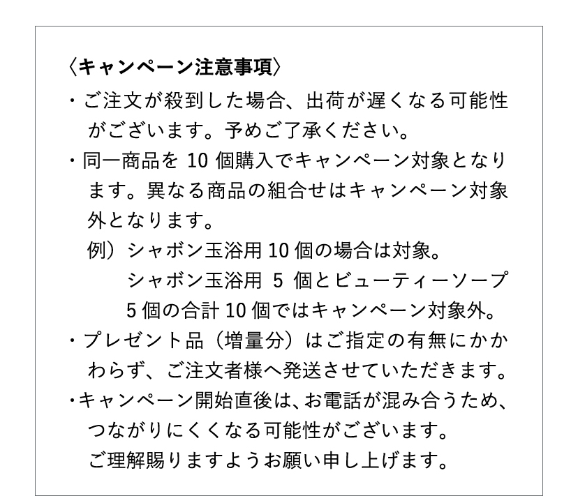 [キャンペーン注意事項] ご注文が殺到した場合、出荷が遅くなる可能性がございます。予めご了承ください。・同一商品を10個購入でキャンペーン対象となります。異なる商品の組合せはキャンペーン対象外となります。例）シャボン玉浴用10個の場合は対象。シャボン玉浴用5個とビューティーソープ5個の合計10個ではキャンペーン対象外。・プレゼント品（増量分）はご指定の有無にかかわらず、ご注文者様へ発送させていただきます。