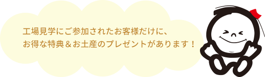 工場見学にご参加されたお客様だけに、お得な特典＆お土産のプレゼントがあります！