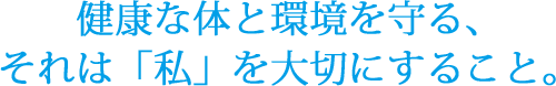 健康な体と環境を守る、それは「私」を大切にすること。