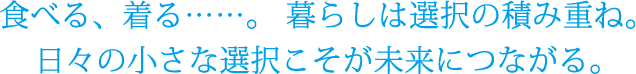 食べる、着る・・・・。暮らしは選択の積み重ね。日々の小さな選択こそが未来につながる。