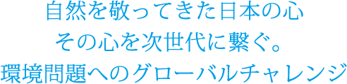 自然を敬ってきた日本の心 その心を次世代に繋ぐ。環境問題へのグローバチャレンジ