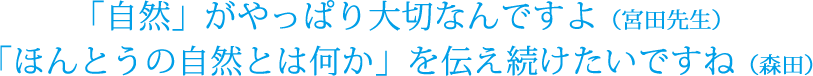 「自然」がやっぱり大切なんですよ（宮田先生）「ほんとうの自然とは何か」を伝え続けたいですね（森田）