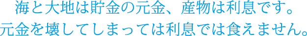 海と大地は貯金の元金、産物は利息です。元金を壊してしまっては利息では食えません。