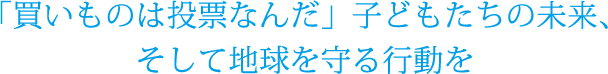 「買いものは投票なんだ」子どもたちの未来、そして地球を守る行動を