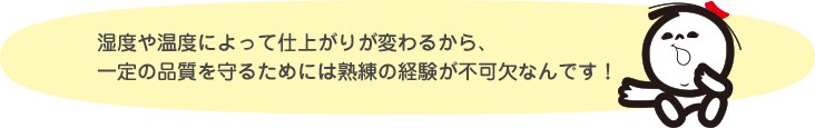 湿度や温度によって仕上がりが変わるから、一定の品質を守るためには熟練の経験が不可欠なんです！