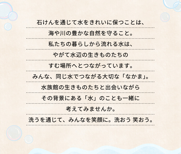 石けんを通じて水をきれいに保つことは、海や川の豊かな自然を守ること。
私たちの暮らしから流れる水は、
やがて水辺の生きものたちのすむ場所へとつながっています。
みんな、同じ水でつながる大切な「なかま」。
水族館の生きものたちと出会いながら
その背景にある「水」のことも一緒に考えてみませんか。
洗うを通じて、みんなを笑顔に。洗おう 笑おう。