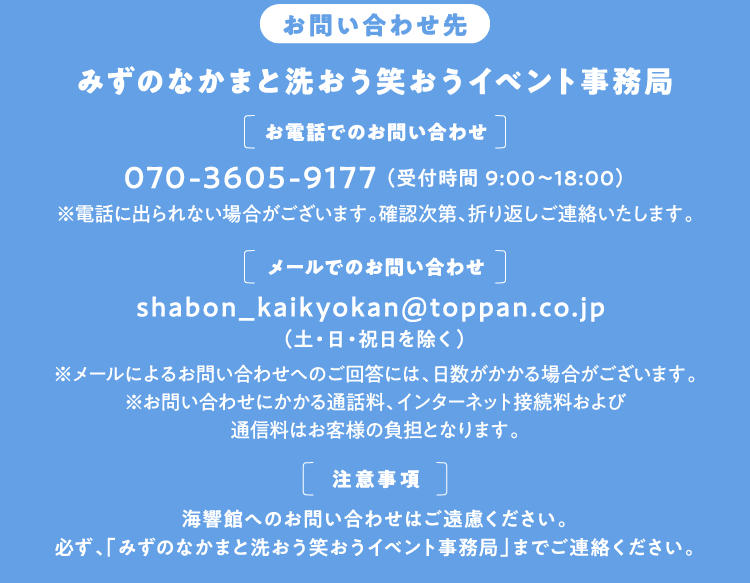 【お問い合わせ先】みずのなかまと洗おう笑おうイベント事務局 メール:shabon_kaikyokan@toppan.co.jp （土・日・祝日を除く）
        ※ご回答までに日数がかかる場合がございます。
※お問い合わせにかかるインターネット接続料および通信料はお客様の負担となります。