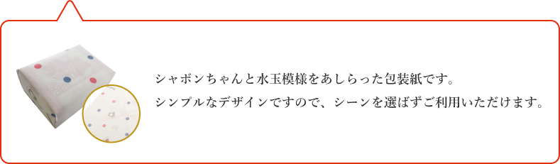 シャボンちゃんと水玉模様をあしらった包装紙です。シンプルなデザインですので、シーンを選ばずご利用いただけます。