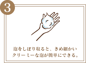 3 泡をしぼり取ると、きめ細かいクリーミーな泡が簡単にできる。