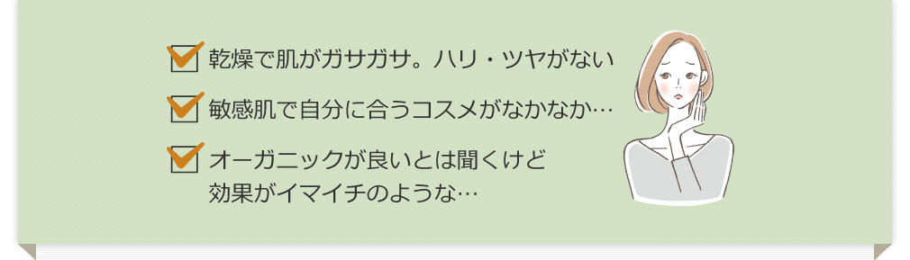 乾燥で肌がガサガサ。ハリ・ツヤがない 敏感肌で自分に合うコスメがなかなか… オーガニックが良いとは聞くけど効果がイマイチのような…