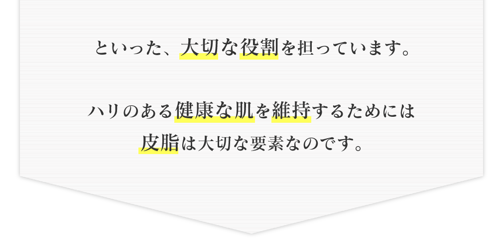 といった、大切な役割を担っています。ハリのある健康な肌を維持するためには皮脂は大切な要素なのです。