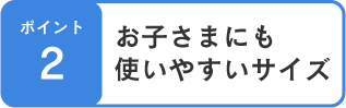 ポイント2 お子さまにも使いやすいサイズ