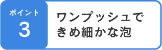 ポイント3 ワンプッシュできめ細かな泡