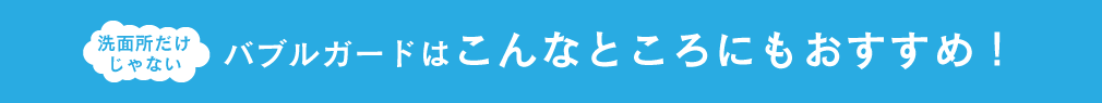 洗面所だけじゃない バブルガードはこんなところにもおすすめ！