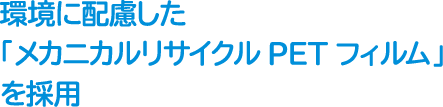 環境に配慮した「メカニカルリサイクルPETフィルム」を採用