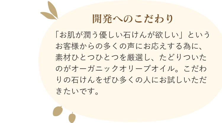 開発へのこだわり 「お肌が潤う優しい石けんが欲しい」というお客様からの多くの声にお応えする為に、素材ひとつひとつを厳選し、たどりついたのがオーガニックオリーブオイル。こだわりの石けんをぜひ多くの人にお試しいただきたいです。