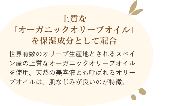 上質な「オーガニックオリーブオイル」を保湿成分として配合 世界有数のオリーブ生産地とされるスペイン産の上質なオーガニックオリーブオイルを使用。天然の美容液とも呼ばれるオリーブオイルは、肌なじみが良いのが特徴。