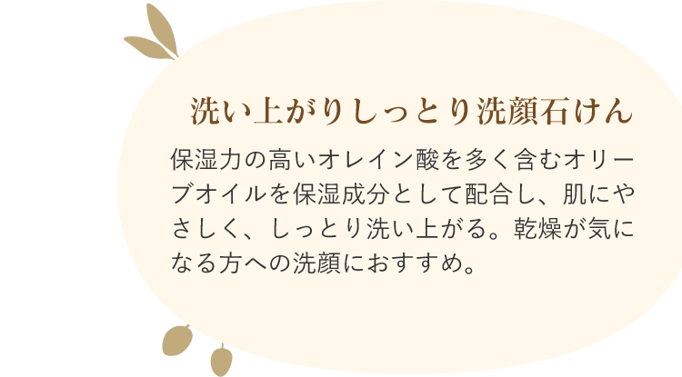 洗い上がりしっとり洗顔石けん 保湿力の高いオレイン酸を多く含むオリーブオイルを保湿成分として配合し、肌にやさしく、しっとり洗い上がる。乾燥が気になる方への洗顔におすすめ。