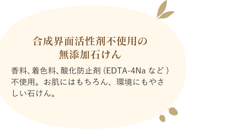 合成界面活性剤不使用の無添加石けん 香料、着色料、酸化防止剤(EDTA-4Naなど)不使用。お肌にはもちろん、環境にもやさしい石けん。