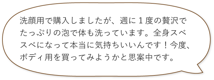 洗顔用で購入しましたが、週に1度の贅沢でたっぷりの泡で体も洗っています。全身スベスベになって本当に気持ちいいんです！今度、ボディ用を買ってみようかと思案中です。