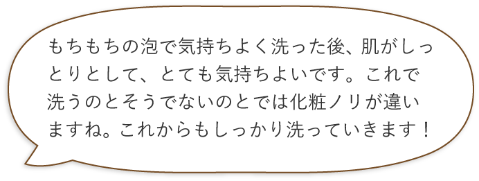 もちもちの泡で気持ちよく洗った後、肌がしっとりとして、とても気持ちよいです。これで洗うのとそうでないのとでは化粧ノリが違いますね。これからもしっかり洗っていきます！