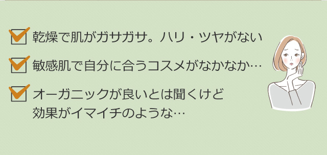 乾燥で肌がガサガサ。ハリ・ツヤがない　敏感肌で自分に合うコスメがなかなか…　オーガニックが良いとは聞くけど効果がイマイチのような…