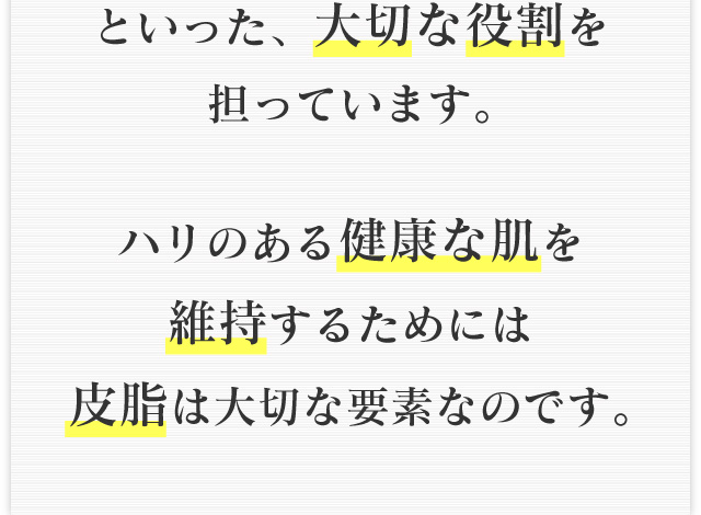 といった、大切な役割を担っています。ハリのある健康な肌を維持するためには皮脂は大切な要素なのです。