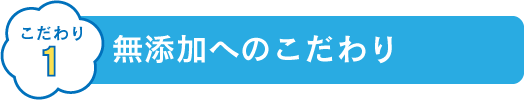 こだわり1 無添加へのこだわり