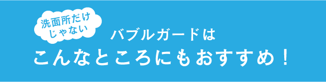 洗面所だけじゃない バブルガードはこんなところにもおすすめ！