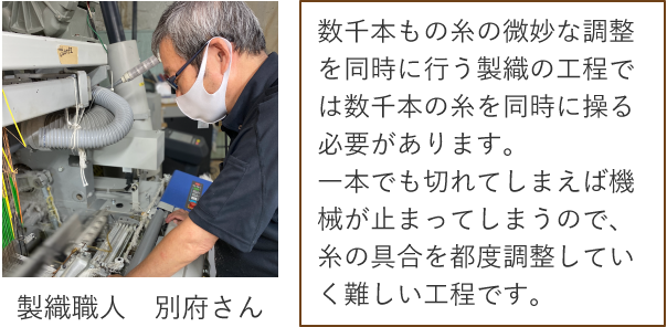 製織職人　別府さん 数千本もの糸の微妙な調整を同時に行う製織の工程では数千本の糸を同時に操る必要があります。一本でも切れてしまえば機械が止まってしまうので、糸の具合を都度調整していく難しい工程です。