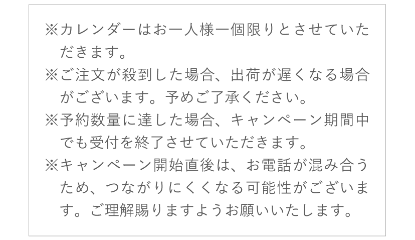 ※カレンダーはお一人様一個限りとさせていただきます。※ご注文が殺到した場合、出荷が遅くなる場合がございます。予めご了承ください。※予約数量に達した場合、キャンペーン期間中でも受付を終了させていただきます。※キャンペーン開始直後は、お電話が混み合うため、つながりにくくなる可能性がございます。　ご理解賜りますようお願いいたします。