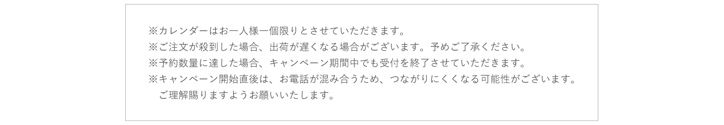 ※カレンダーはお一人様一個限りとさせていただきます。※ご注文が殺到した場合、出荷が遅くなる場合がございます。予めご了承ください。※予約数量に達した場合、キャンペーン期間中でも受付を終了させていただきます。※キャンペーン開始直後は、お電話が混み合うため、つながりにくくなる可能性がございます。　ご理解賜りますようお願いいたします。