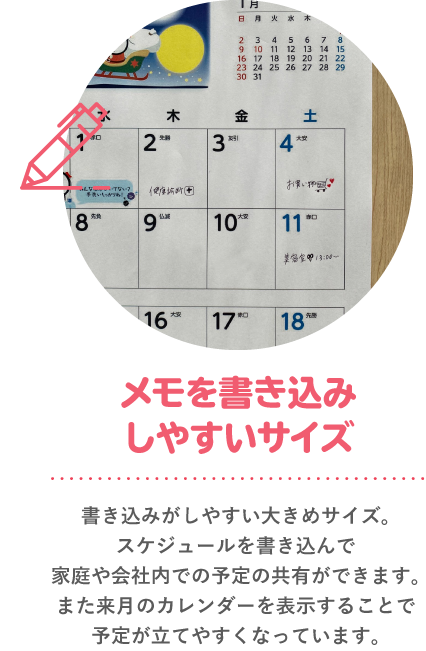 メモを書き込み 書き込みがしやすい大きめサイズ。スケジュールを書き込んで家庭や会社内での予定の共有ができます。また来月のカレンダーを表示することで予定が立てやすくなっています。