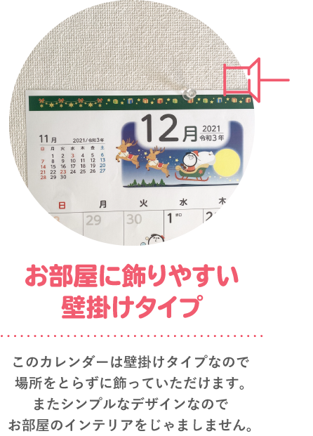 お部屋に飾りやすい壁掛けタイプ このカレンダーは壁掛けタイプなので場所をとらずに飾っていただけます。またシンプルなデザインなのでお部屋のインテリアをじゃましません。