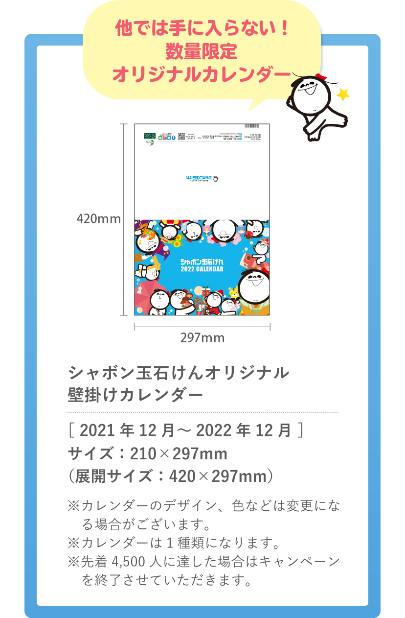 他では手に入らない!数量限定オリジナルカレンダー  シャボン玉石けんオリジナル壁掛けカレンダー ［ 2021年12月～2022年12月 ］ サイズ：210×297mm（展開サイズ：420×297mm） ※カレンダーのデザイン、色などは変更になる場合がございます。※カレンダーは1種類になります。※先着4,500人に達した場合はキャンペーンを終了させていただきます。