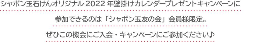 シャボン玉石けんオリジナル2022年壁掛けカレンダープレゼントキャンペーンに参加できるのは「シャボン玉友の会」会員様限定。ぜひこの機会にご入会・キャンペーンにご参加ください♪