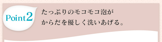 Point2 たっぷりのモコモコ泡がからだを優しく洗いあげる。