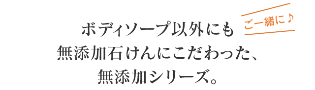 ご一緒に♪ ボディソープ以外にも無添加石けんにこだわった、無添加シリーズ。