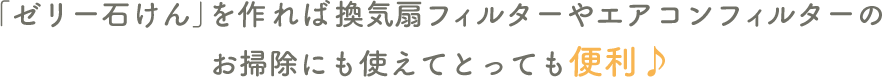 「ゼリー石けん」を作れば換気扇フィルターやエアコンフィルターのお掃除にも使えてとっても便利♪